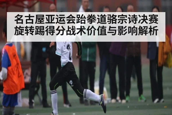 名古屋亚运会跆拳道骆宗诗决赛旋转踢得分战术价值与影响解析
