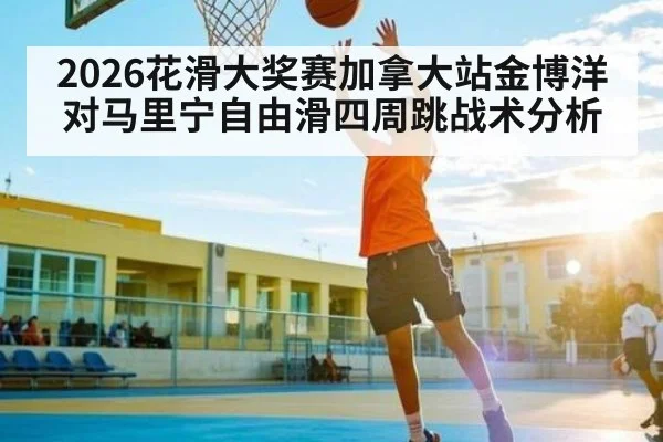 2026花滑大奖赛加拿大站金博洋对马里宁自由滑四周跳战术分析